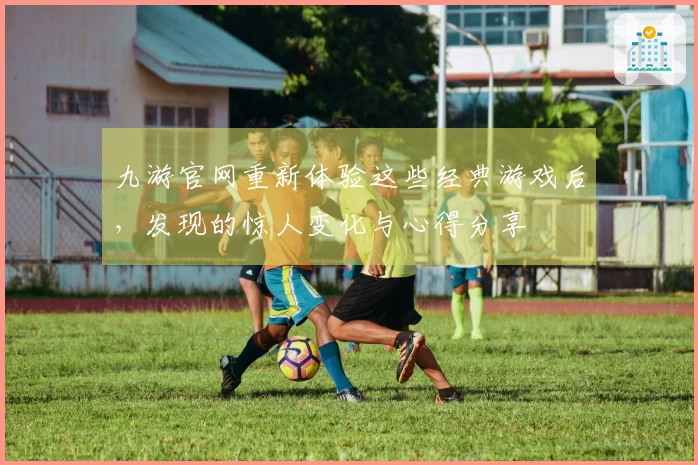 九游官网重新体验这些经典游戏后，发现的惊人变化与心得分享