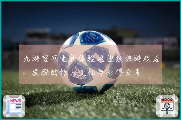 九游官网重新体验这些经典游戏后，发现的惊人变化与心得分享